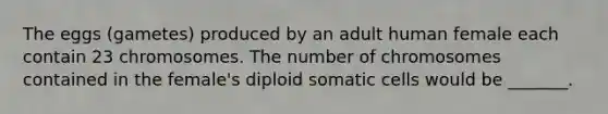 The eggs (gametes) produced by an adult human female each contain 23 chromosomes. The number of chromosomes contained in the female's diploid somatic cells would be _______.