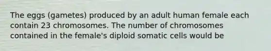 The eggs (gametes) produced by an adult human female each contain 23 chromosomes. The number of chromosomes contained in the female's diploid somatic cells would be