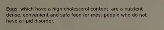 Eggs, which have a high cholesterol content, are a nutrient dense, convenient and safe food for most people who do not have a lipid disorder.