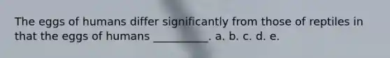 The eggs of humans differ significantly from those of reptiles in that the eggs of humans __________. a. b. c. d. e.