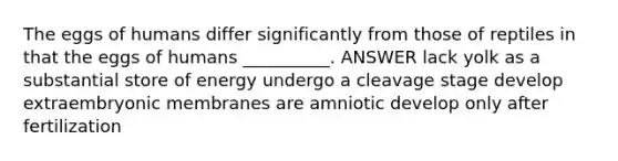 The eggs of humans differ significantly from those of reptiles in that the eggs of humans __________. ANSWER lack yolk as a substantial store of energy undergo a cleavage stage develop extraembryonic membranes are amniotic develop only after fertilization