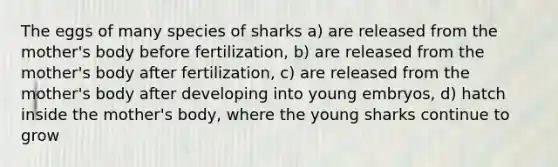 The eggs of many species of sharks a) are released from the mother's body before fertilization, b) are released from the mother's body after fertilization, c) are released from the mother's body after developing into young embryos, d) hatch inside the mother's body, where the young sharks continue to grow