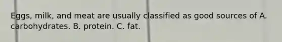 Eggs, milk, and meat are usually classified as good sources of A. carbohydrates. B. protein. C. fat.