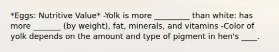 *Eggs: Nutritive Value* -Yolk is more _________ than white: has more _______ (by weight), fat, minerals, and vitamins -Color of yolk depends on the amount and type of pigment in hen's ____.