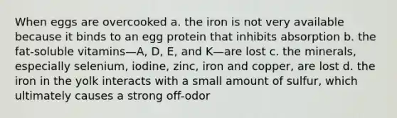 When eggs are overcooked a. the iron is not very available because it binds to an egg protein that inhibits absorption b. the fat-soluble vitamins—A, D, E, and K—are lost c. the minerals, especially selenium, iodine, zinc, iron and copper, are lost d. the iron in the yolk interacts with a small amount of sulfur, which ultimately causes a strong off-odor