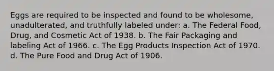 Eggs are required to be inspected and found to be wholesome, unadulterated, and truthfully labeled under: a. The Federal Food, Drug, and Cosmetic Act of 1938. b. The Fair Packaging and labeling Act of 1966. c. The Egg Products Inspection Act of 1970. d. The Pure Food and Drug Act of 1906.