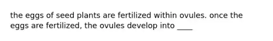 the eggs of seed plants are fertilized within ovules. once the eggs are fertilized, the ovules develop into ____