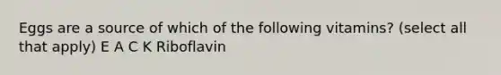 Eggs are a source of which of the following vitamins? (select all that apply) E A C K Riboflavin