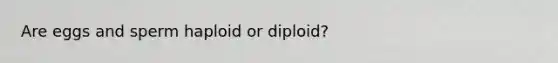 Are eggs and sperm haploid or diploid?