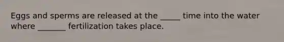 Eggs and sperms are released at the _____ time into the water where _______ fertilization takes place.