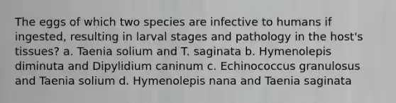 The eggs of which two species are infective to humans if ingested, resulting in larval stages and pathology in the host's tissues? a. Taenia solium and T. saginata b. Hymenolepis diminuta and Dipylidium caninum c. Echinococcus granulosus and Taenia solium d. Hymenolepis nana and Taenia saginata