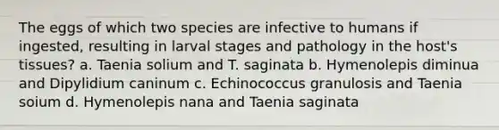 The eggs of which two species are infective to humans if ingested, resulting in larval stages and pathology in the host's tissues? a. Taenia solium and T. saginata b. Hymenolepis diminua and Dipylidium caninum c. Echinococcus granulosis and Taenia soium d. Hymenolepis nana and Taenia saginata