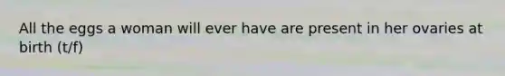All the eggs a woman will ever have are present in her ovaries at birth (t/f)