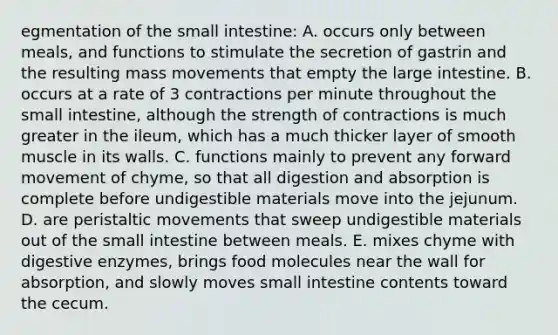 egmentation of <a href='https://www.questionai.com/knowledge/kt623fh5xn-the-small-intestine' class='anchor-knowledge'>the small intestine</a>: A. occurs only between meals, and functions to stimulate the secretion of gastrin and the resulting mass movements that empty the <a href='https://www.questionai.com/knowledge/kGQjby07OK-large-intestine' class='anchor-knowledge'>large intestine</a>. B. occurs at a rate of 3 contractions per minute throughout the small intestine, although the strength of contractions is much greater in the ileum, which has a much thicker layer of smooth muscle in its walls. C. functions mainly to prevent any forward movement of chyme, so that all digestion and absorption is complete before undigestible materials move into the jejunum. D. are peristaltic movements that sweep undigestible materials out of the small intestine between meals. E. mixes chyme with <a href='https://www.questionai.com/knowledge/kK14poSlmL-digestive-enzymes' class='anchor-knowledge'>digestive enzymes</a>, brings food molecules near the wall for absorption, and slowly moves small intestine contents toward the cecum.