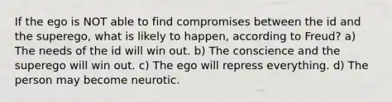 If the ego is NOT able to find compromises between the id and the superego, what is likely to happen, according to Freud? a) The needs of the id will win out. b) The conscience and the superego will win out. c) The ego will repress everything. d) The person may become neurotic.