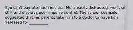 Ego can't pay attention in class. He is easily distracted, won't sit still, and displays poor impulse control. The school counselor suggested that his parents take him to a doctor to have him assessed for __________.