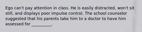 Ego can't pay attention in class. He is easily distracted, won't sit still, and displays poor impulse control. The school counselor suggested that his parents take him to a doctor to have him assessed for __________.