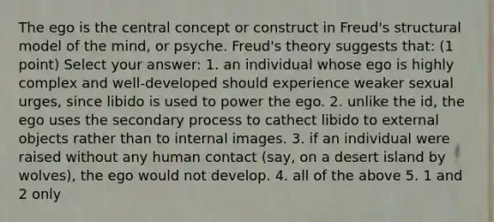 The ego is the central concept or construct in Freud's structural model of the mind, or psyche. Freud's theory suggests that: (1 point) Select your answer: 1. an individual whose ego is highly complex and well-developed should experience weaker sexual urges, since libido is used to power the ego. 2. unlike the id, the ego uses the secondary process to cathect libido to external objects rather than to internal images. 3. if an individual were raised without any human contact (say, on a desert island by wolves), the ego would not develop. 4. all of the above 5. 1 and 2 only