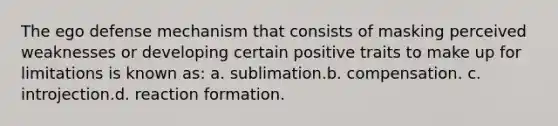 The ego defense mechanism that consists of masking perceived weaknesses or developing certain positive traits to make up for limitations is known as: a. sublimation.b. compensation. c. introjection.d. reaction formation.