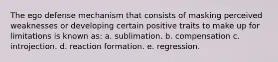 The ego defense mechanism that consists of masking perceived weaknesses or developing certain positive traits to make up for limitations is known as: a. sublimation. b. compensation c. introjection. d. reaction formation. e. regression.