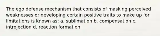 The ego defense mechanism that consists of masking perceived weaknesses or developing certain positive traits to make up for limitations is known as: a. sublimation b. compensation c. introjection d. reaction formation