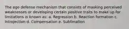 The ego defense mechanism that consists of masking perceived weaknesses or developing certain positive traits to make up for limitations is known as: a. Regression b. Reaction formation c. Introjection d. Compensation e. Sublimation