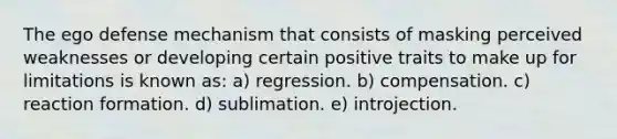 The ego defense mechanism that consists of masking perceived weaknesses or developing certain positive traits to make up for limitations is known as: a) regression. b) compensation. c) reaction formation. d) sublimation. e) introjection.