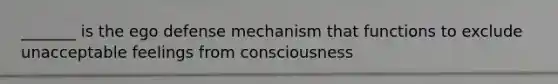 _______ is the ego defense mechanism that functions to exclude unacceptable feelings from consciousness