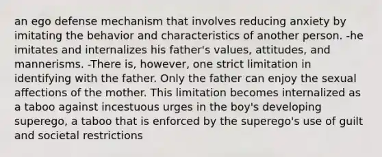 an ego defense mechanism that involves reducing anxiety by imitating the behavior and characteristics of another person. -he imitates and internalizes his father's values, attitudes, and mannerisms. -There is, however, one strict limitation in identifying with the father. Only the father can enjoy the sexual affections of the mother. This limitation becomes internalized as a taboo against incestuous urges in the boy's developing superego, a taboo that is enforced by the superego's use of guilt and societal restrictions