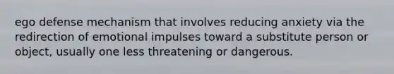 ego defense mechanism that involves reducing anxiety via the redirection of emotional impulses toward a substitute person or object, usually one less threatening or dangerous.