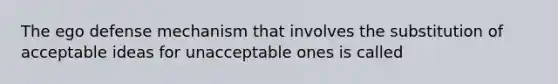 The ego defense mechanism that involves the substitution of acceptable ideas for unacceptable ones is called