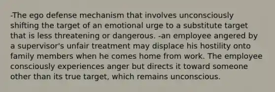 -The ego defense mechanism that involves unconsciously shifting the target of an emotional urge to a substitute target that is less threatening or dangerous. -an employee angered by a supervisor's unfair treatment may displace his hostility onto family members when he comes home from work. The employee consciously experiences anger but directs it toward someone other than its true target, which remains unconscious.