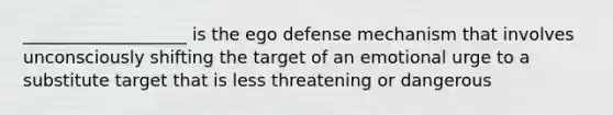 ___________________ is the ego defense mechanism that involves unconsciously shifting the target of an emotional urge to a substitute target that is less threatening or dangerous