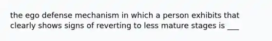 the ego defense mechanism in which a person exhibits that clearly shows signs of reverting to less mature stages is ___