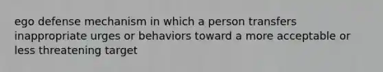 ego defense mechanism in which a person transfers inappropriate urges or behaviors toward a more acceptable or less threatening target