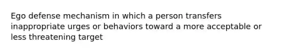 Ego defense mechanism in which a person transfers inappropriate urges or behaviors toward a more acceptable or less threatening target