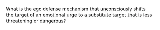 What is the ego defense mechanism that unconsciously shifts the target of an emotional urge to a substitute target that is less threatening or dangerous?