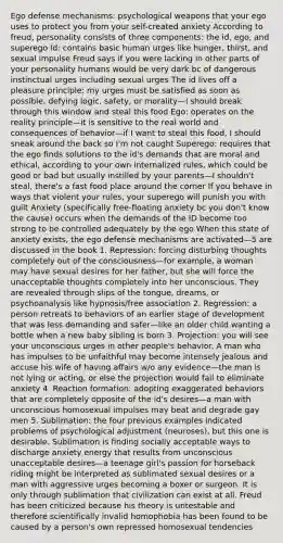 Ego defense mechanisms: psychological weapons that your ego uses to protect you from your self-created anxiety According to freud, personality consists of three components: the id, ego, and superego Id: contains basic human urges like hunger, thirst, and sexual impulse Freud says if you were lacking in other parts of your personality humans would be very dark bc of dangerous instinctual urges including sexual urges The id lives off a pleasure principle: my urges must be satisfied as soon as possible, defying logic, safety, or morality—I should break through this window and steal this food Ego: operates on the reality principle—it is sensitive to the real world and consequences of behavior—if I want to steal this food, I should sneak around the back so I'm not caught Superego: requires that the ego finds solutions to the id's demands that are moral and ethical, according to your own internalized rules, which could be good or bad but usually instilled by your parents—I shouldn't steal, there's a fast food place around the corner If you behave in ways that violent your rules, your superego will punish you with guilt Anxiety (specifically free-floating anxiety bc you don't know the cause) occurs when the demands of the ID become too strong to be controlled adequately by the ego When this state of anxiety exists, the ego defense mechanisms are activated—5 are discussed in the book 1. Repression: forcing disturbing thoughts completely out of the consciousness—for example, a woman may have sexual desires for her father, but she will force the unacceptable thoughts completely into her unconscious. They are revealed through slips of the tongue, dreams, or psychoanalysis like hypnosis/free association 2. Regression: a person retreats to behaviors of an earlier stage of development that was less demanding and safer—like an older child wanting a bottle when a new baby sibling is born 3. Projection: you will see your unconscious urges in other people's behavior. A man who has impulses to be unfaithful may become intensely jealous and accuse his wife of having affairs w/o any evidence—the man is not lying or acting, or else the projection would fail to eliminate anxiety 4. Reaction formation: adopting exaggerated behaviors that are completely opposite of the id's desires—a man with unconscious homosexual impulses may beat and degrade gay men 5. Sublimation: the four previous examples indicated problems of psychological adjustment (neuroses), but this one is desirable. Sublimation is finding socially acceptable ways to discharge anxiety energy that results from unconscious unacceptable desires—a teenage girl's passion for horseback riding might be interpreted as sublimated sexual desires or a man with aggressive urges becoming a boxer or surgeon. It is only through sublimation that civilization can exist at all. Freud has been criticized because his theory is untestable and therefore scientifically invalid homophobia has been found to be caused by a person's own repressed homosexual tendencies