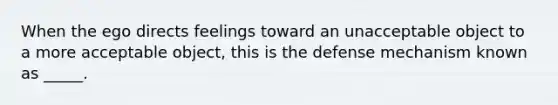 When the ego directs feelings toward an unacceptable object to a more acceptable object, this is the defense mechanism known as _____.