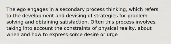 The ego engages in a secondary process thinking, which refers to the development and devising of strategies for problem solving and obtaining satisfaction. Often this process involves taking into account the constraints of physical reality, about when and how to express some desire or urge