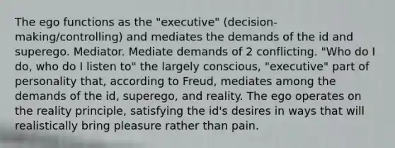 The ego functions as the "executive" (decision-making/controlling) and mediates the demands of the id and superego. Mediator. Mediate demands of 2 conflicting. "Who do I do, who do I listen to" the largely conscious, "executive" part of personality that, according to Freud, mediates among the demands of the id, superego, and reality. The ego operates on the reality principle, satisfying the id's desires in ways that will realistically bring pleasure rather than pain.