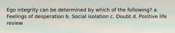 Ego integrity can be determined by which of the following? a. Feelings of desperation b. Social isolation c. Doubt d. Positive life review