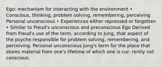 Ego: mechanism for interacting with the environment • Conscious, thinking, problem solving, remembering, perceiving Personal unconscious • Experiences either repressed or forgotten • Similar to Freud's unconscious and preconscious Ego Derived from Freud's use of the term, according to Jung, that aspect of the psyche responsible for problem solving, remembering, and perceiving. Personal unconscious Jung's term for the place that stores material from one's lifetime of which one is cur- rently not conscious.