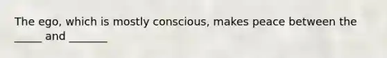 The ego, which is mostly conscious, makes peace between the _____ and _______