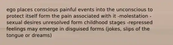 ego places conscious painful events into the unconscious to protect itself form the pain associated with it -molestation -sexual desires unresolved form childhood stages -repressed feelings may emerge in disguised forms (jokes, slips of the tongue or dreams)