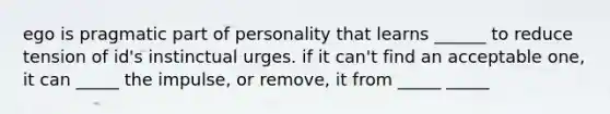 ego is pragmatic part of personality that learns ______ to reduce tension of id's instinctual urges. if it can't find an acceptable one, it can _____ the impulse, or remove, it from _____ _____