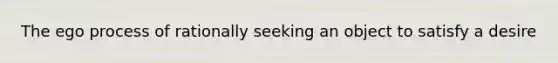 The ego process of rationally seeking an object to satisfy a desire