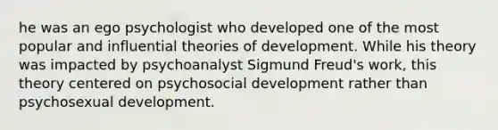 he was an ego psychologist who developed one of the most popular and influential theories of development. While his theory was impacted by psychoanalyst Sigmund Freud's work, this theory centered on psychosocial development rather than psychosexual development. ​