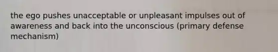 the ego pushes unacceptable or unpleasant impulses out of awareness and back into the unconscious (primary defense mechanism)