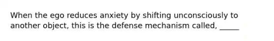 When the ego reduces anxiety by shifting unconsciously to another object, this is the defense mechanism called, _____